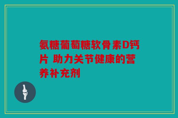 氨糖葡萄糖软骨素D钙片 助力关节健康的营养补充剂