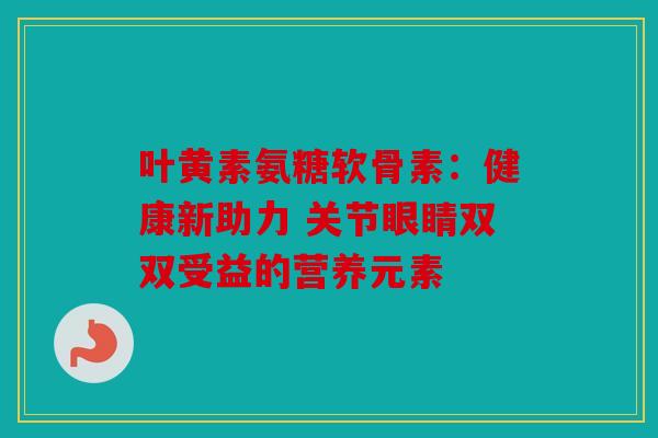 叶黄素氨糖软骨素：健康新助力 关节眼睛双双受益的营养元素