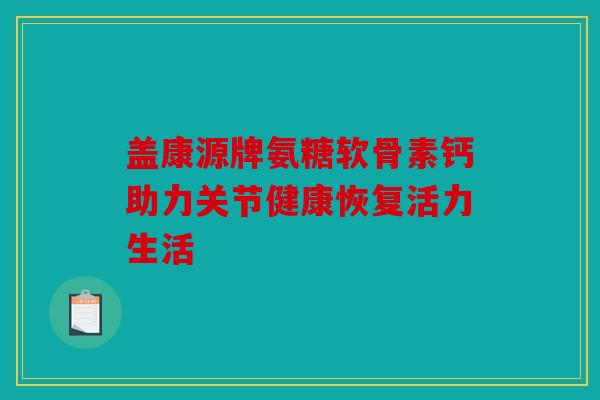 盖康源牌氨糖软骨素钙助力关节健康恢复活力生活