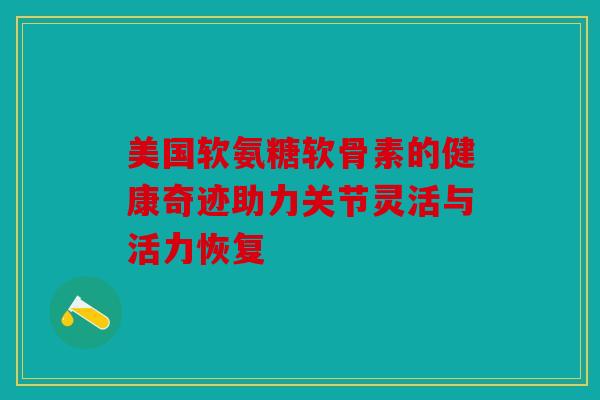 美国软氨糖软骨素的健康奇迹助力关节灵活与活力恢复