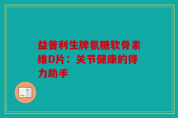 益普利生牌氨糖软骨素维D片：关节健康的得力助手