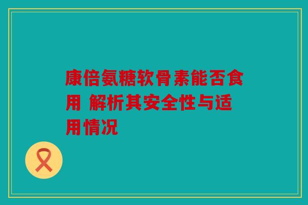 康倍氨糖软骨素能否食用 解析其安全性与适用情况