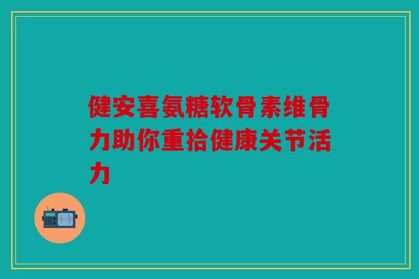 健安喜氨糖软骨素维骨力助你重拾健康关节活力
