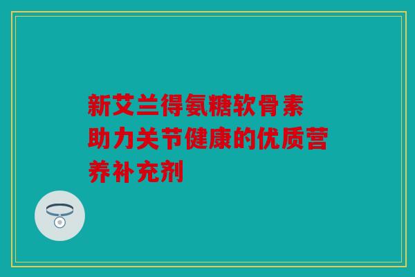 新艾兰得氨糖软骨素 助力关节健康的优质营养补充剂