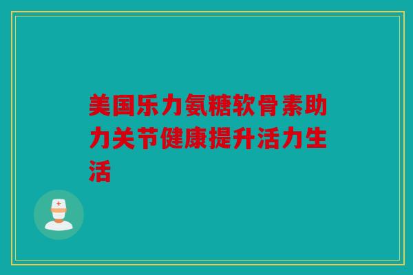 美国乐力氨糖软骨素助力关节健康提升活力生活