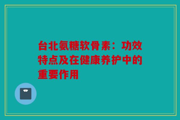 台北氨糖软骨素：功效特点及在健康养护中的重要作用