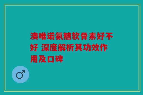 澳唯诺氨糖软骨素好不好 深度解析其功效作用及口碑