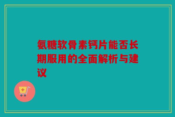氨糖软骨素钙片能否长期服用的全面解析与建议