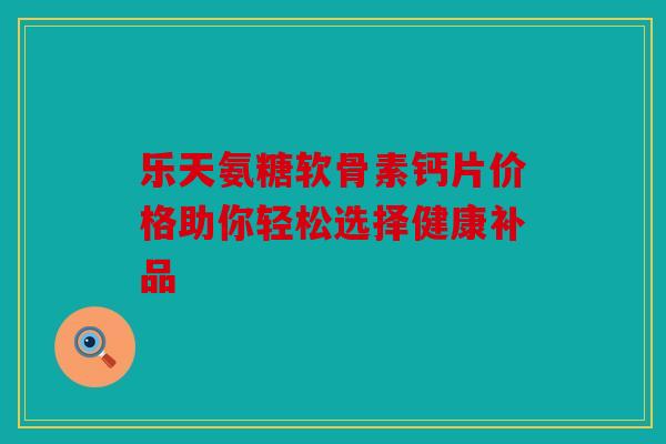 乐天氨糖软骨素钙片价格助你轻松选择健康补品