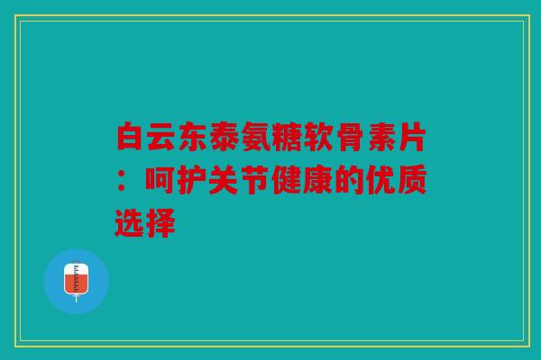 白云东泰氨糖软骨素片：呵护关节健康的优质选择