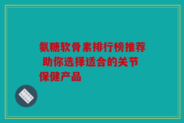 氨糖软骨素排行榜推荐 助你选择适合的关节保健产品