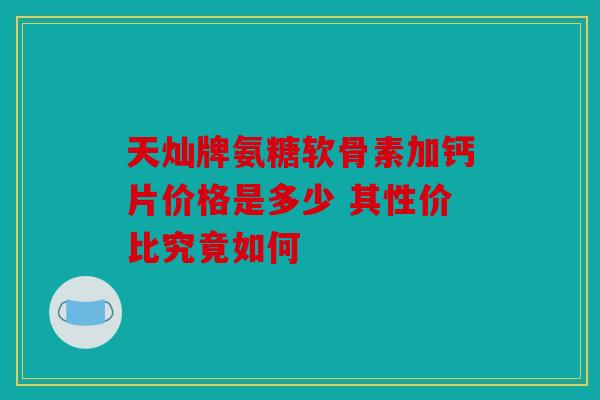 天灿牌氨糖软骨素加钙片价格是多少 其性价比究竟如何