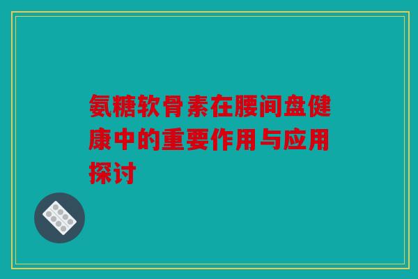氨糖软骨素在腰间盘健康中的重要作用与应用探讨