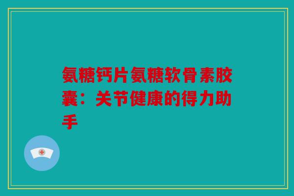 氨糖钙片氨糖软骨素胶囊：关节健康的得力助手-第1张图片-关节骑士
