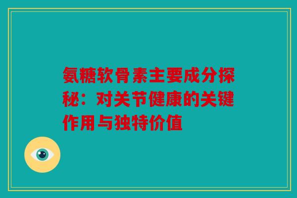 氨糖软骨素主要成分探秘：对关节健康的关键作用与独特价值