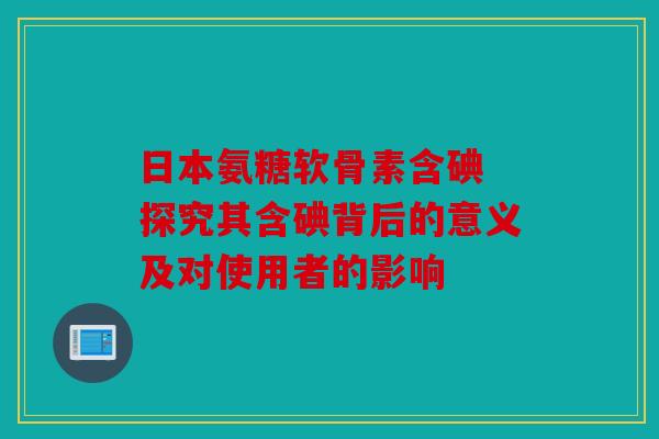 日本氨糖软骨素含碘 探究其含碘背后的意义及对使用者的影响