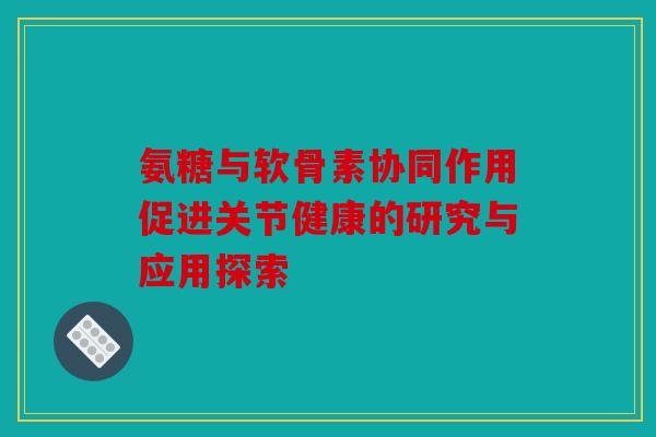 氨糖与软骨素协同作用促进关节健康的研究与应用探索