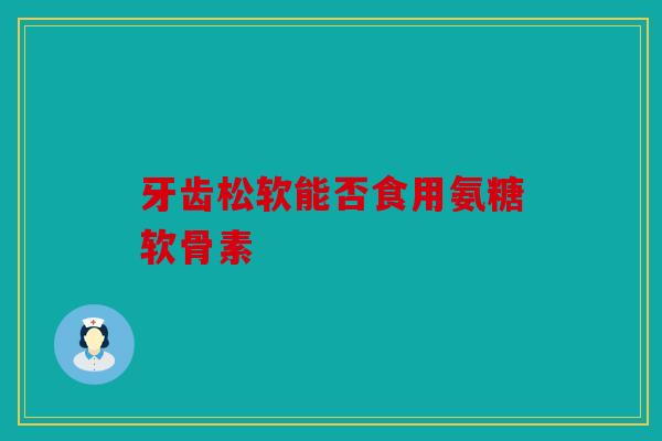 牙齿松软能否食用氨糖软骨素
