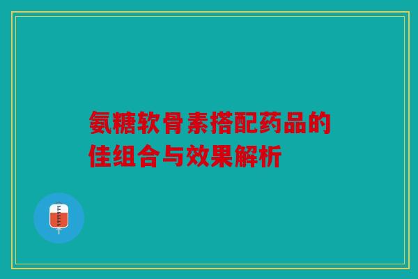 氨糖软骨素搭配药品的佳组合与效果解析