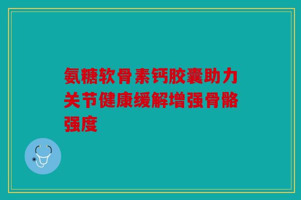 氨糖软骨素钙胶囊助力关节健康缓解增强骨骼强度