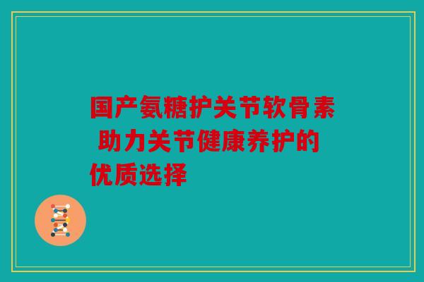 国产氨糖护关节软骨素 助力关节健康养护的优质选择