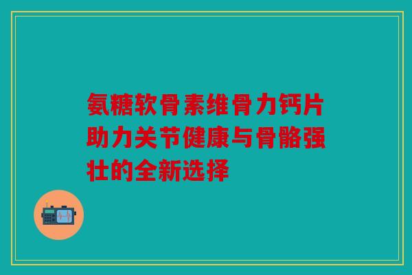 氨糖软骨素维骨力钙片助力关节健康与骨骼强壮的全新选择