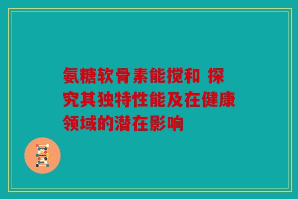 氨糖软骨素能搅和 探究其独特性能及在健康领域的潜在影响