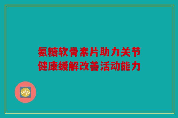 氨糖软骨素片助力关节健康缓解改善活动能力-第1张图片-关节骑士