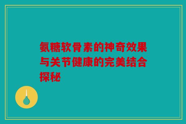 氨糖软骨素的神奇效果与关节健康的完美结合探秘