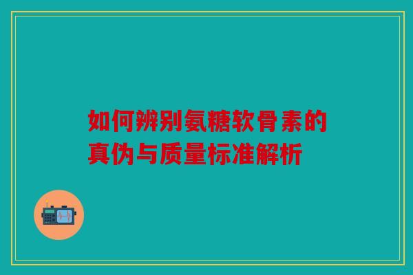 如何辨别氨糖软骨素的真伪与质量标准解析-第1张图片-关节骑士