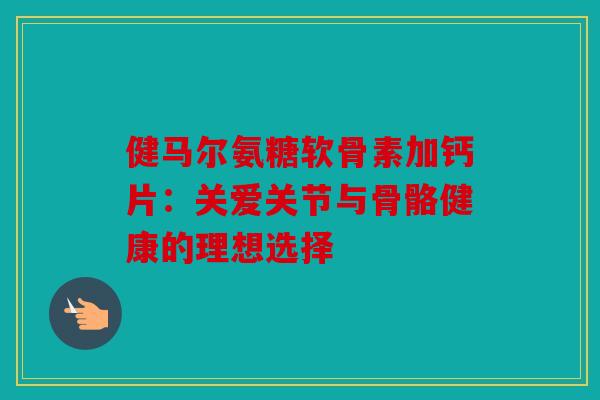 健马尔氨糖软骨素加钙片：关爱关节与骨骼健康的理想选择