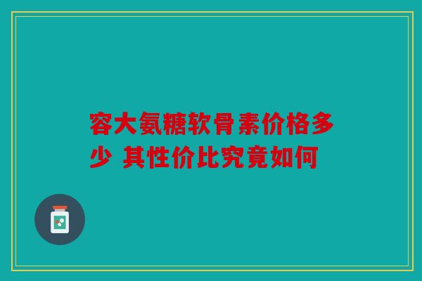 容大氨糖软骨素价格多少 其性价比究竟如何