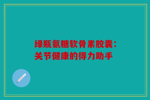 绿瓶氨糖软骨素胶囊：关节健康的得力助手
