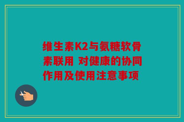 维生素K2与氨糖软骨素联用 对健康的协同作用及使用注意事项