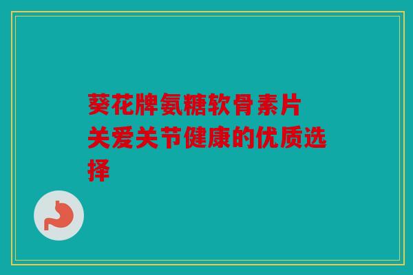 葵花牌氨糖软骨素片 关爱关节健康的优质选择