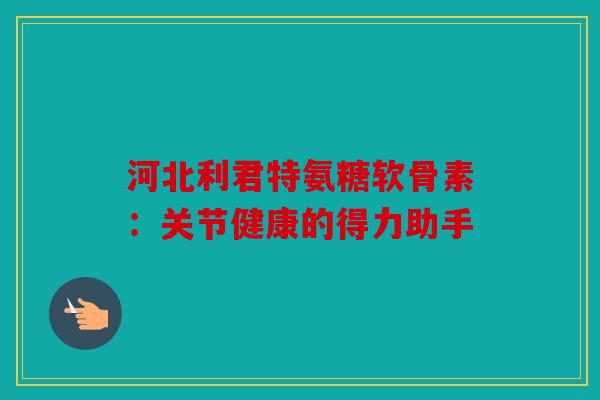 河北利君特氨糖软骨素：关节健康的得力助手