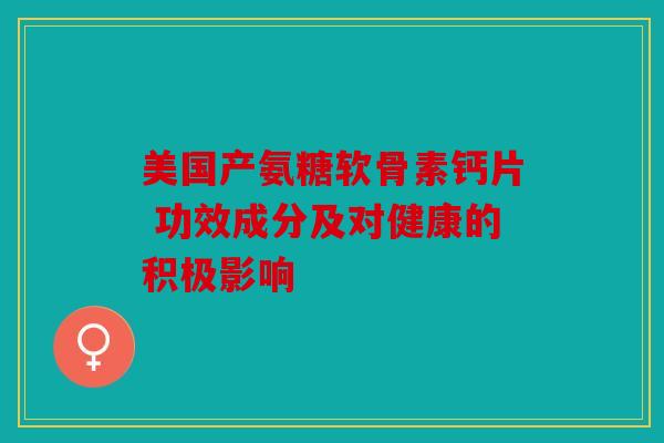 美国产氨糖软骨素钙片 功效成分及对健康的积极影响