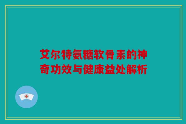 艾尔特氨糖软骨素的神奇功效与健康益处解析