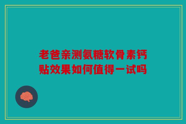 老爸亲测氨糖软骨素钙贴效果如何值得一试吗-第1张图片-关节骑士