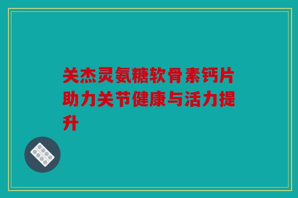 关杰灵氨糖软骨素钙片助力关节健康与活力提升