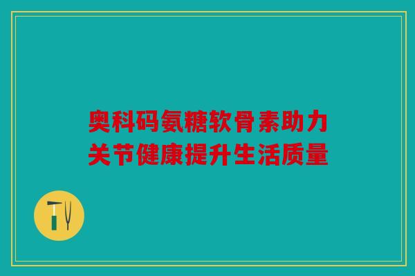 奥科码氨糖软骨素助力关节健康提升生活质量