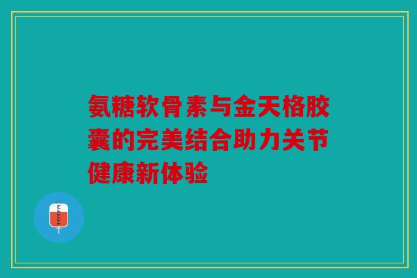 氨糖软骨素与金天格胶囊的完美结合助力关节健康新体验-第1张图片-关节骑士