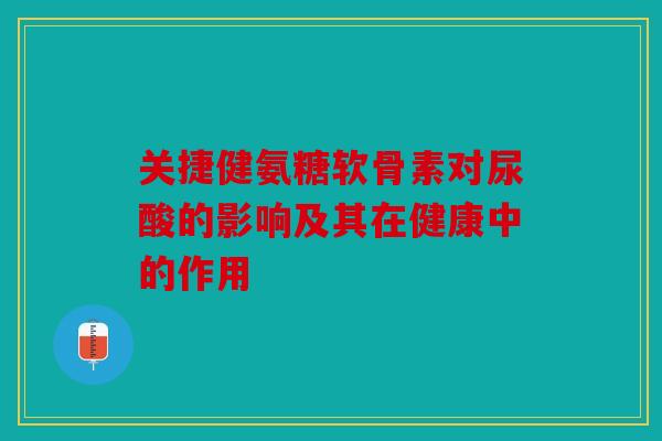 关捷健氨糖软骨素对尿酸的影响及其在健康中的作用