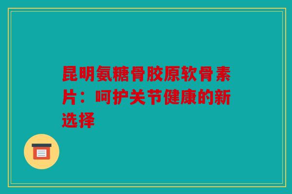 昆明氨糖骨胶原软骨素片：呵护关节健康的新选择