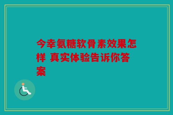 今幸氨糖软骨素效果怎样 真实体验告诉你答案
