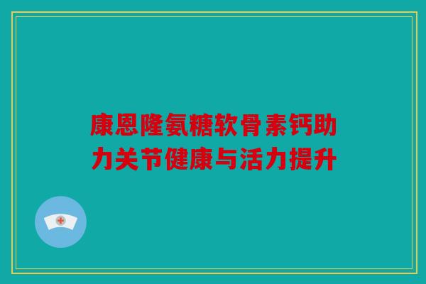 康恩隆氨糖软骨素钙助力关节健康与活力提升