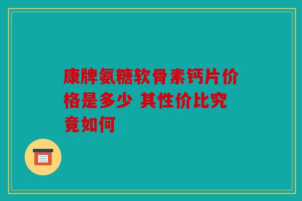 康牌氨糖软骨素钙片价格是多少 其性价比究竟如何