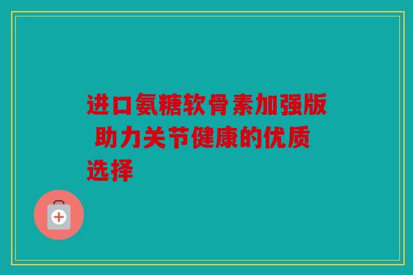 进口氨糖软骨素加强版 助力关节健康的优质选择