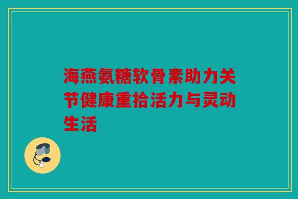 海燕氨糖软骨素助力关节健康重拾活力与灵动生活