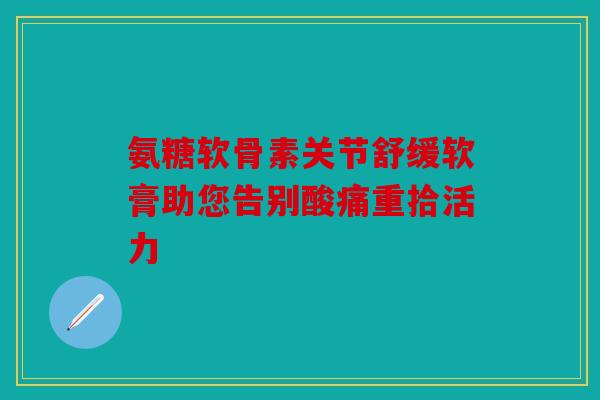 氨糖软骨素关节舒缓软膏助您告别酸痛重拾活力
